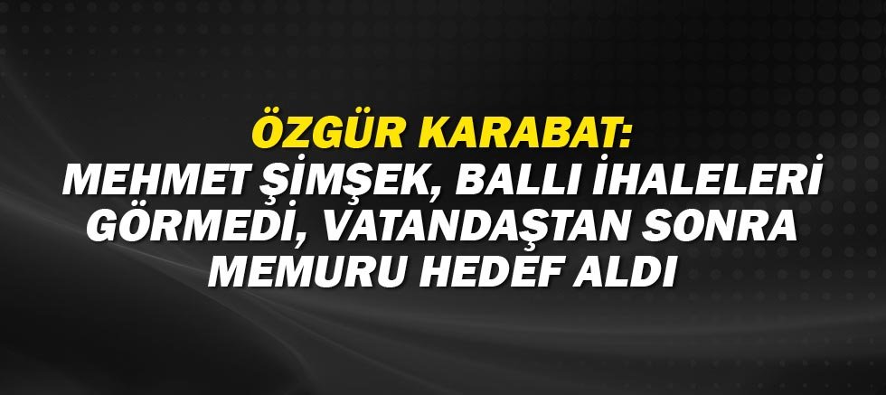 Özgür Karabat: Mehmet Şimşek, ballı ihaleleri görmedi, vatandaştan sonra memuru hedef aldı